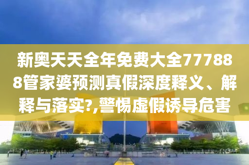 新奥天天全年免费大全777888管家婆预测真假深度释义、解释与落实?,警惕虚假诱导危害