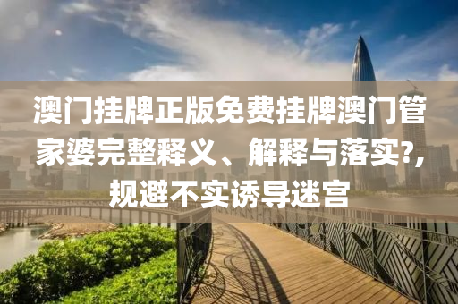 澳门挂牌正版免费挂牌澳门管家婆完整释义、解释与落实?,规避不实诱导迷宫