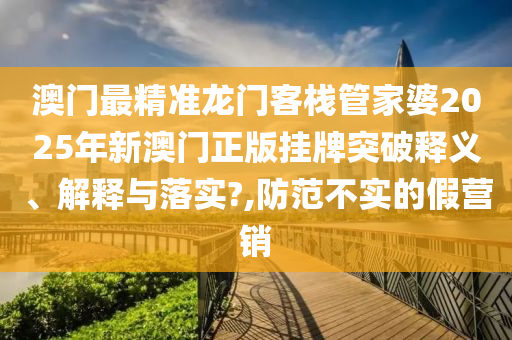 澳门最精准龙门客栈管家婆2025年新澳门正版挂牌突破释义、解释与落实?,防范不实的假营销
