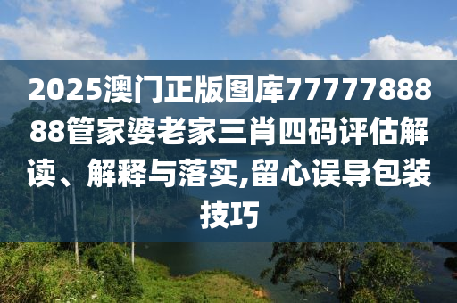 2025澳门正版图库7777788888管家婆老家三肖四码评估解读、解释与落实,留心误导包装技巧