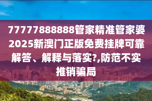 77777888888管家精准管家婆2025新澳门正版免费挂牌可靠解答、解释与落实?,防范不实推销骗局