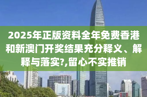 2025年正版资料全年免费香港和新澳门开奖结果充分释义、解释与落实?,留心不实推销