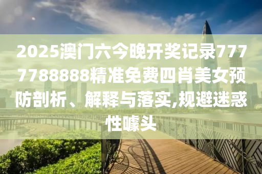 2025澳门六今晚开奖记录7777788888精准免费四肖美女预防剖析、解释与落实,规避迷惑性噱头