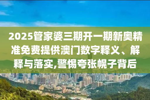 2025管家婆三期开一期新奥精准免费提供澳门数字释义、解释与落实,警惕夸张幌子背后