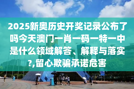 2025新奥历史开奖记录公布了吗今天澳门一肖一码一特一中是什么领域解答、解释与落实?,留心欺骗承诺危害