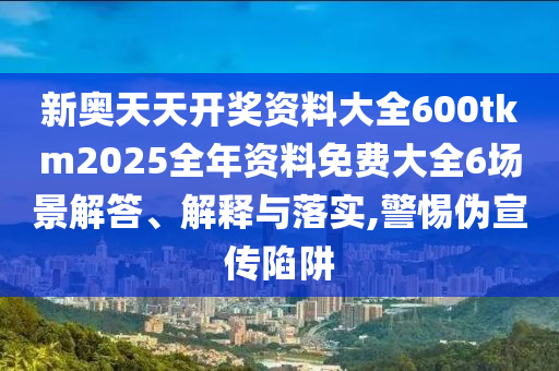 新奥天天开奖资料大全600tkm2025全年资料免费大全6场景解答、解释与落实,警惕伪宣传陷阱