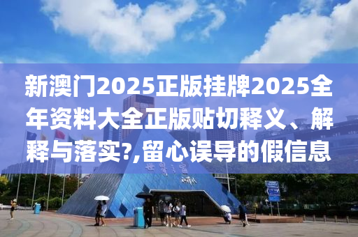 新澳门2025正版挂牌2025全年资料大全正版贴切释义、解释与落实?,留心误导的假信息