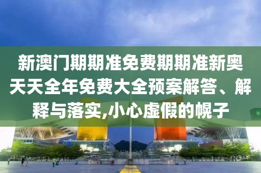 新澳门期期准免费期期准新奥天天全年免费大全预案解答、解释与落实,小心虚假的幌子