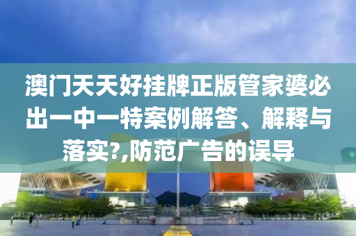 澳门天天好挂牌正版管家婆必出一中一特案例解答、解释与落实?,防范广告的误导