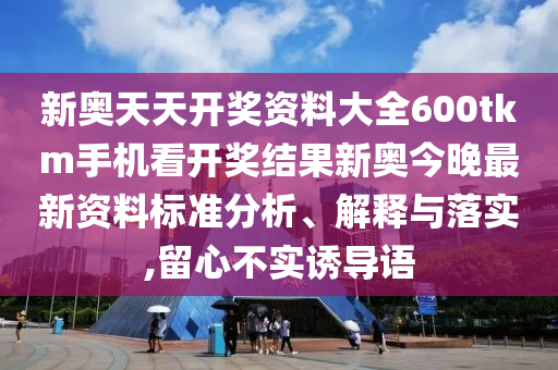 新奥天天开奖资料大全600tkm手机看开奖结果新奥今晚最新资料标准分析、解释与落实,留心不实诱导语