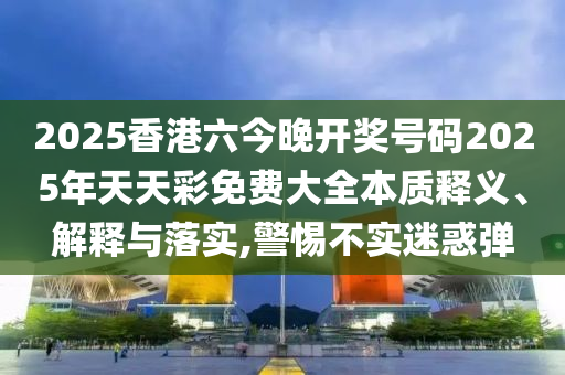 2025香港六今晚开奖号码2025年天天彩免费大全本质释义、解释与落实,警惕不实迷惑弹