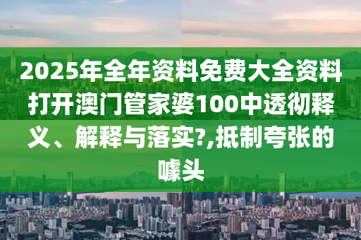 2025年全年资料免费大全资料打开澳门管家婆100中透彻释义、解释与落实?,抵制夸张的噱头