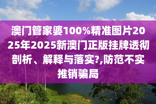 澳门管家婆100%精准图片2025年2025新澳门正版挂牌透彻剖析、解释与落实?,防范不实推销骗局