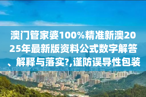 澳门管家婆100%精准新澳2025年最新版资料公式数字解答、解释与落实?,谨防误导性包装