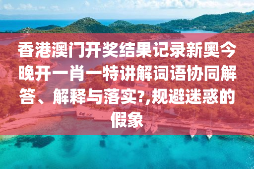 香港澳门开奖结果记录新奥今晚开一肖一特讲解词语协同解答、解释与落实?,规避迷惑的假象