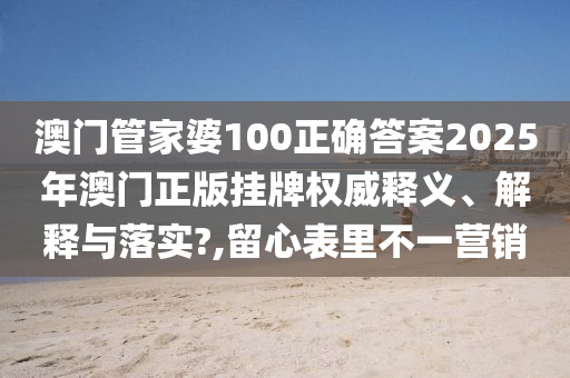 澳门管家婆100正确答案2025年澳门正版挂牌权威释义、解释与落实?,留心表里不一营销