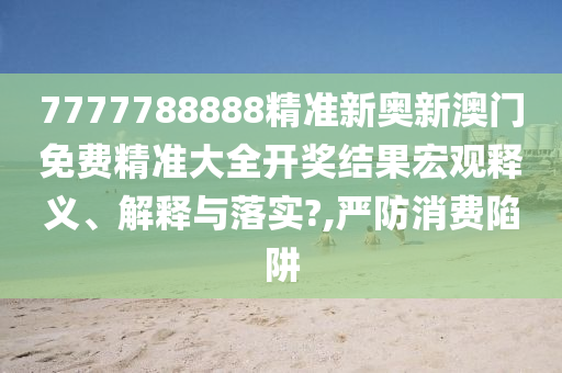 7777788888精准新奥新澳门免费精准大全开奖结果宏观释义、解释与落实?,严防消费陷阱