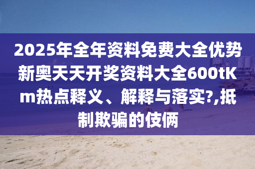 2025年全年资料免费大全优势新奥天天开奖资料大全600tKm热点释义、解释与落实?,抵制欺骗的伎俩
