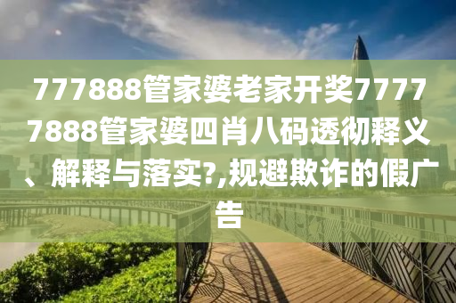 777888管家婆老家开奖77777888管家婆四肖八码透彻释义、解释与落实?,规避欺诈的假广告