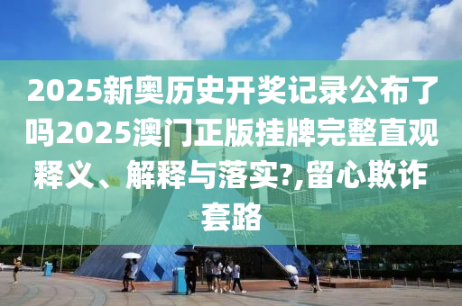 2025新奥历史开奖记录公布了吗2025澳门正版挂牌完整直观释义、解释与落实?,留心欺诈套路