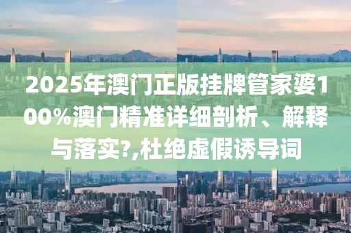 2025年澳门正版挂牌管家婆100%澳门精准详细剖析、解释与落实?,杜绝虚假诱导词
