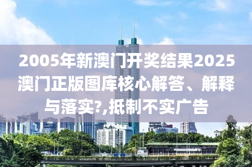 2005年新澳门开奖结果2025澳门正版图库核心解答、解释与落实?,抵制不实广告
