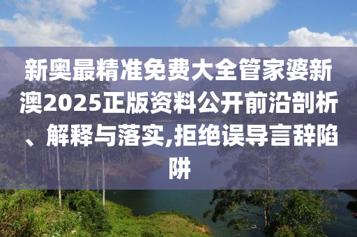 新奥最精准免费大全管家婆新澳2025正版资料公开前沿剖析、解释与落实,拒绝误导言辞陷阱