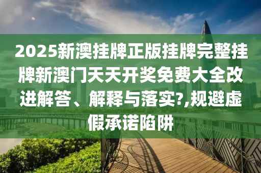 2025新澳挂牌正版挂牌完整挂牌新澳门天天开奖免费大全改进解答、解释与落实?,规避虚假承诺陷阱
