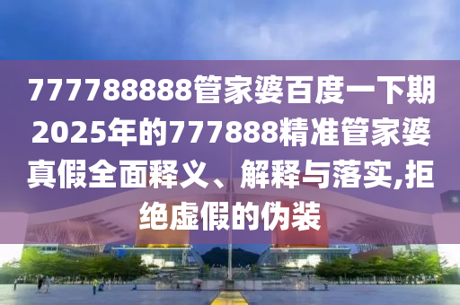 777788888管家婆百度一下期2025年的777888精准管家婆真假全面释义、解释与落实,拒绝虚假的伪装