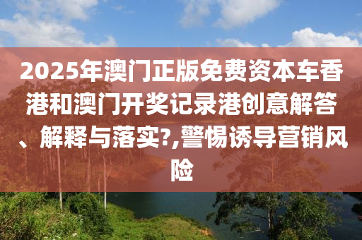 2025年澳门正版免费资本车香港和澳门开奖记录港创意解答、解释与落实?,警惕诱导营销风险
