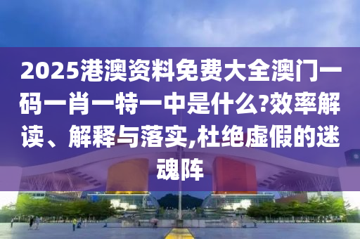 2025港澳资料免费大全澳门一码一肖一特一中是什么?效率解读、解释与落实,杜绝虚假的迷魂阵