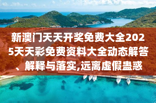 新澳门天天开奖免费大全2025天天彩免费资料大全动态解答、解释与落实,远离虚假蛊惑