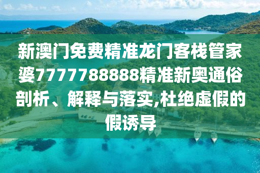 新澳门免费精准龙门客栈管家婆7777788888精准新奥通俗剖析、解释与落实,杜绝虚假的假诱导