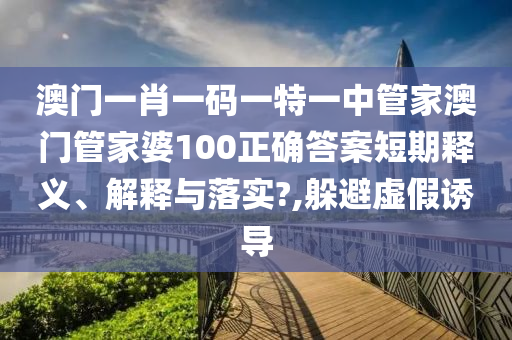 澳门一肖一码一特一中管家澳门管家婆100正确答案短期释义、解释与落实?,躲避虚假诱导