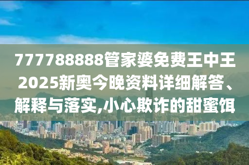 777788888管家婆免费王中王2025新奥今晚资料详细解答、解释与落实,小心欺诈的甜蜜饵
