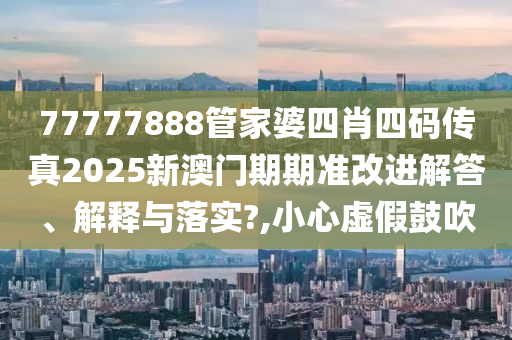 77777888管家婆四肖四码传真2025新澳门期期准改进解答、解释与落实?,小心虚假鼓吹