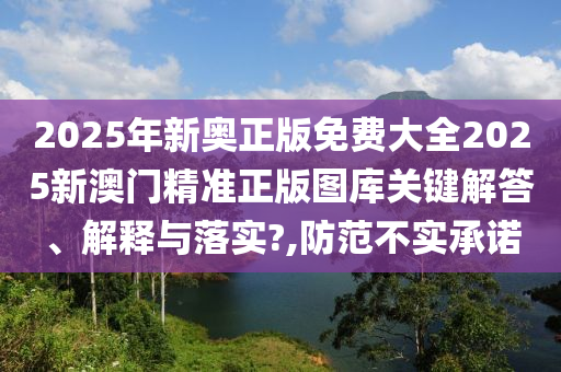 2025年新奥正版免费大全2025新澳门精准正版图库关键解答、解释与落实?,防范不实承诺