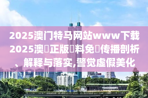 2025澳门特马网站www下载2025澳門正版資料免費传播剖析、解释与落实,警觉虚假美化