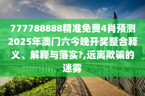 777788888精准免费4肖预测2025年澳门六今晚开奖整合释义、解释与落实?,远离欺骗的迷雾