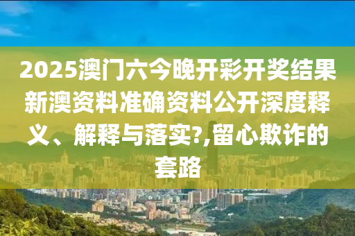 2025澳门六今晚开彩开奖结果新澳资料准确资料公开深度释义、解释与落实?,留心欺诈的套路