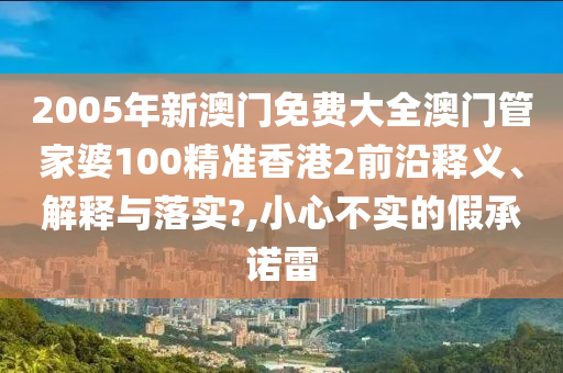 2005年新澳门免费大全澳门管家婆100精准香港2前沿释义、解释与落实?,小心不实的假承诺雷