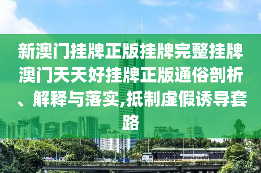新澳门挂牌正版挂牌完整挂牌澳门天天好挂牌正版通俗剖析、解释与落实,抵制虚假诱导套路