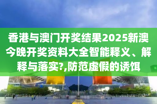 香港与澳门开奖结果2025新澳今晚开奖资料大全智能释义、解释与落实?,防范虚假的诱饵