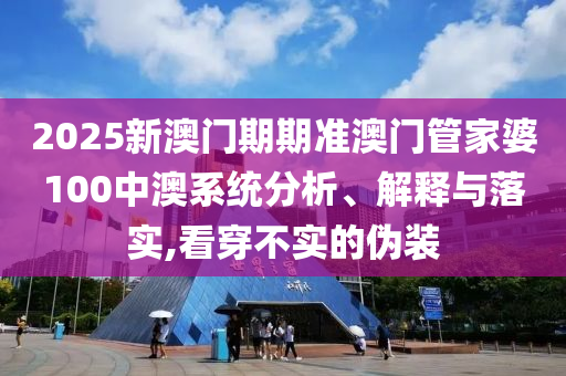 2025新澳门期期准澳门管家婆100中澳系统分析、解释与落实,看穿不实的伪装
