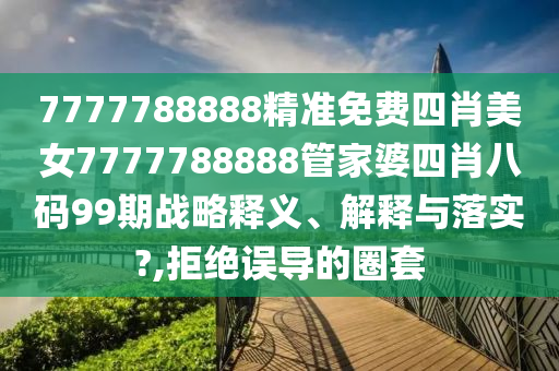 7777788888精准免费四肖美女7777788888管家婆四肖八码99期战略释义、解释与落实?,拒绝误导的圈套