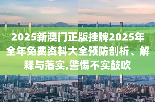 2025新澳门正版挂牌2025年全年免费资料大全预防剖析、解释与落实,警惕不实鼓吹