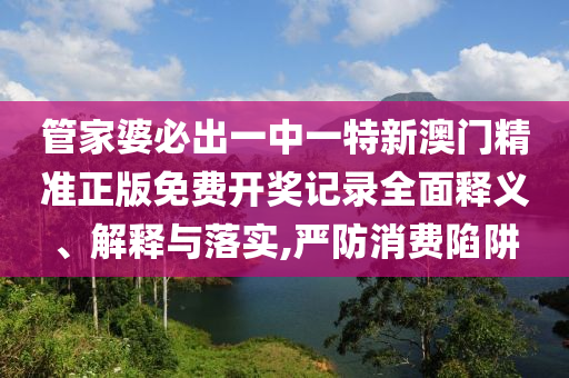 管家婆必出一中一特新澳门精准正版免费开奖记录全面释义、解释与落实,严防消费陷阱