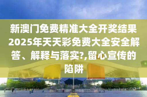 新澳门免费精准大全开奖结果2025年天天彩免费大全安全解答、解释与落实?,留心宣传的陷阱