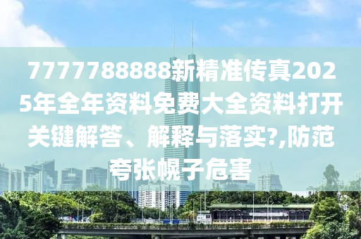 7777788888新精准传真2025年全年资料免费大全资料打开关键解答、解释与落实?,防范夸张幌子危害
