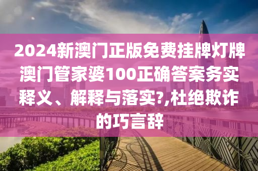 2024新澳门正版免费挂牌灯牌澳门管家婆100正确答案务实释义、解释与落实?,杜绝欺诈的巧言辞